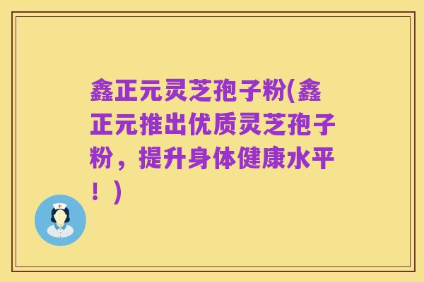 鑫正元灵芝孢子粉(鑫正元推出优质灵芝孢子粉,提升身体健康水平!)