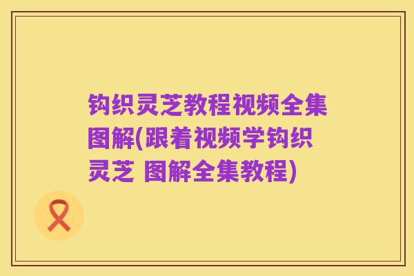 钩织灵芝教程视频全集图解(跟着视频学钩织灵芝 图解全集教程)