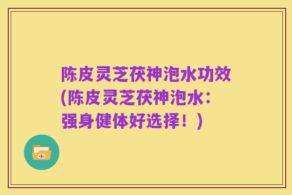 陈皮灵芝茯神泡水功效(陈皮灵芝茯神泡水:强身健体好选择!)