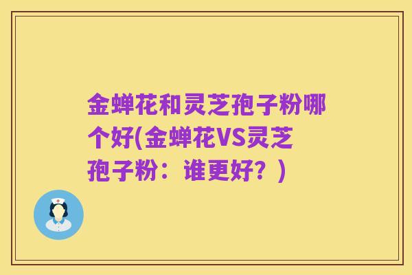 金蝉花和灵芝孢子粉哪个好(金蝉花VS灵芝孢子粉:谁更好?)