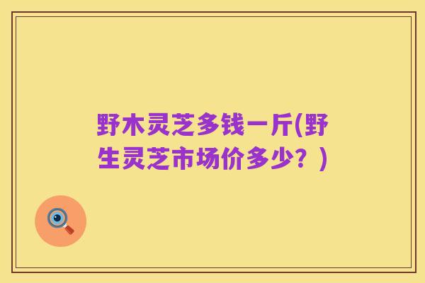 野木灵芝多钱一斤(野生灵芝市场价多少?)
