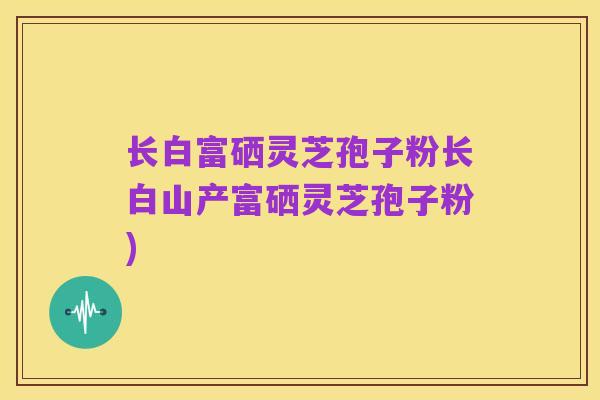 长白富硒灵芝孢子粉长白山产富硒灵芝孢子粉)