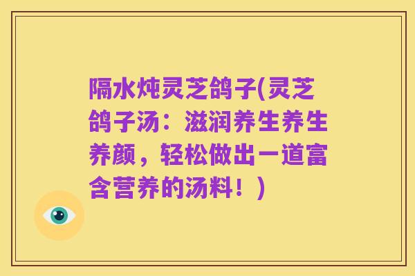 隔水炖灵芝鸽子(灵芝鸽子汤:滋润养生养生养颜,轻松做出一道富含营养的汤料!)