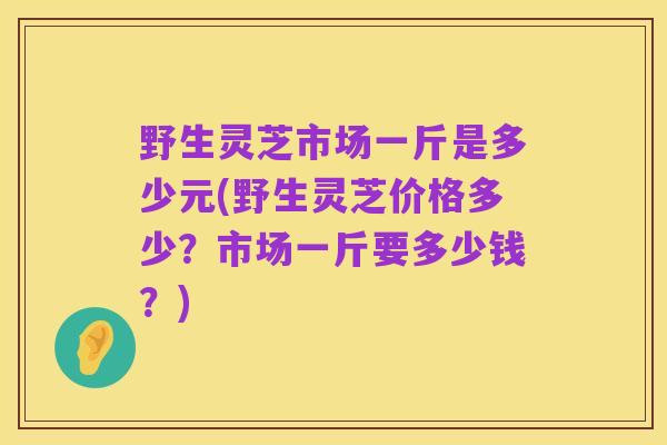 野生灵芝市场一斤是多少元(野生灵芝价格多少?市场一斤要多少钱?)