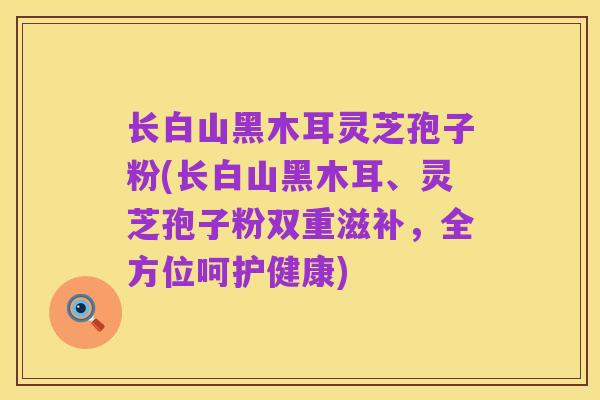 长白山黑木耳灵芝孢子粉(长白山黑木耳、灵芝孢子粉双重滋补,全方位呵护健康)