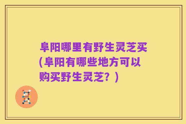 阜阳哪里有野生灵芝买(阜阳有哪些地方可以购买野生灵芝？)
