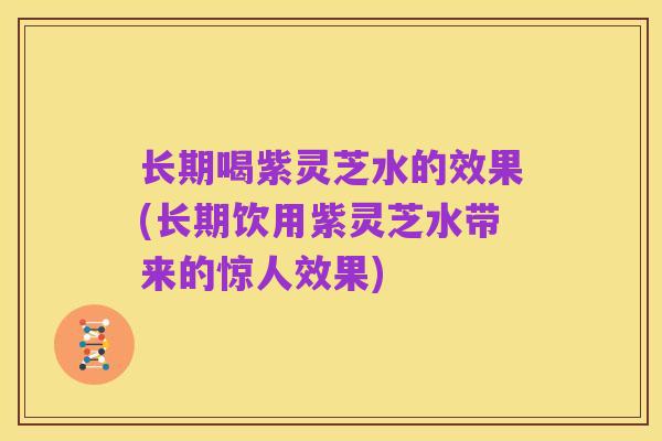 长期喝紫灵芝水的效果(长期饮用紫灵芝水带来的惊人效果)