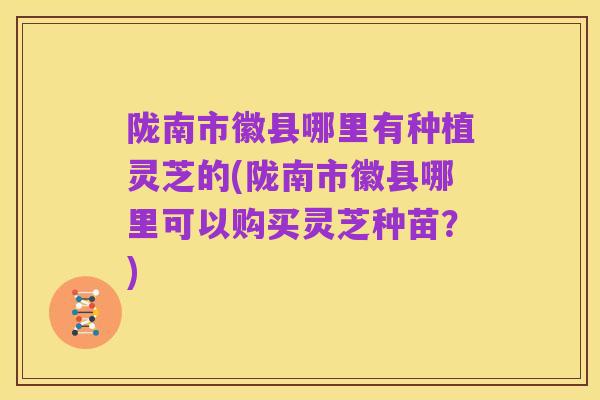 陇南市徽县哪里有种植灵芝的(陇南市徽县哪里可以购买灵芝种苗?)