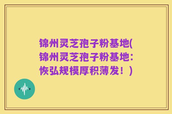 锦州灵芝孢子粉基地(锦州灵芝孢子粉基地：恢弘规模厚积薄发！)