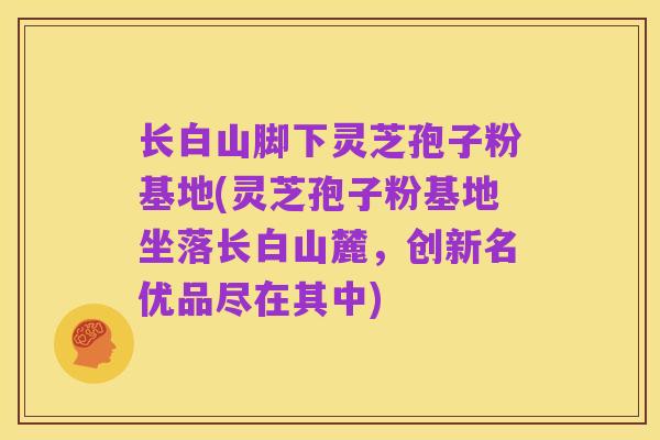 长白山脚下灵芝孢子粉基地(灵芝孢子粉基地坐落长白山麓,创新名优品尽在其中)
