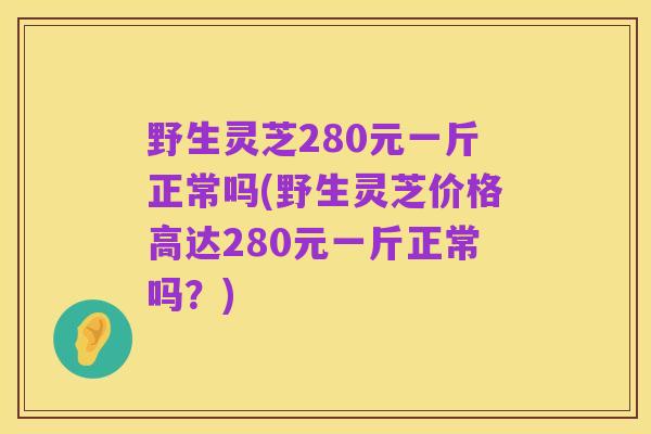 野生灵芝280元一斤正常吗(野生灵芝价格高达280元一斤正常吗？)