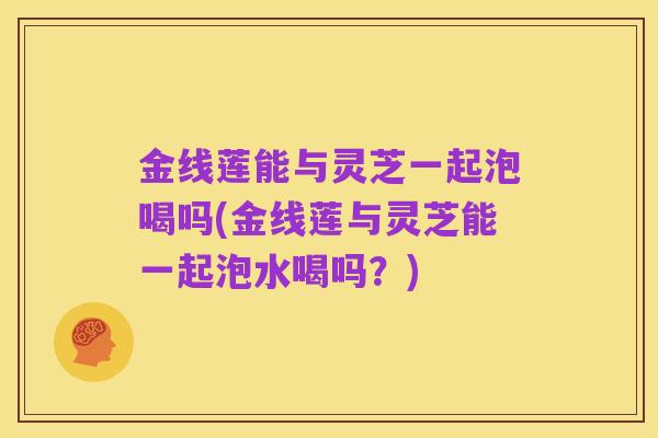 金线莲能与灵芝一起泡喝吗(金线莲与灵芝能一起泡水喝吗?)