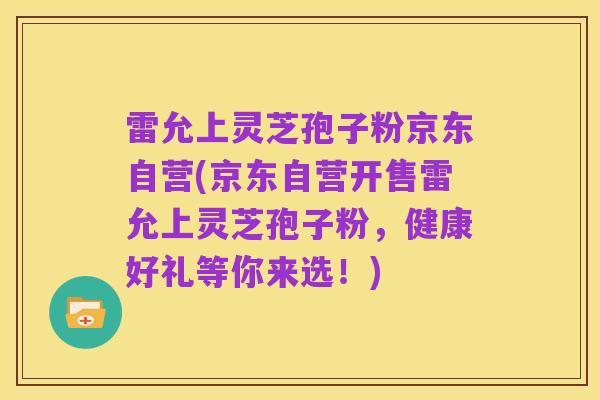 雷允上灵芝孢子粉京东自营(京东自营开售雷允上灵芝孢子粉,健康好礼等你来选!)