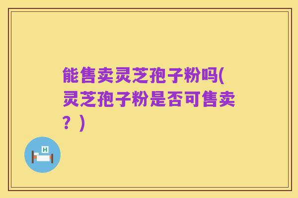 能售卖灵芝孢子粉吗(灵芝孢子粉是否可售卖？)