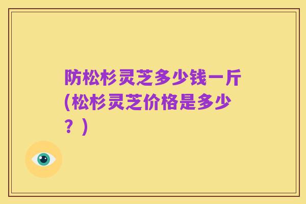 防松杉灵芝多少钱一斤(松杉灵芝价格是多少？)