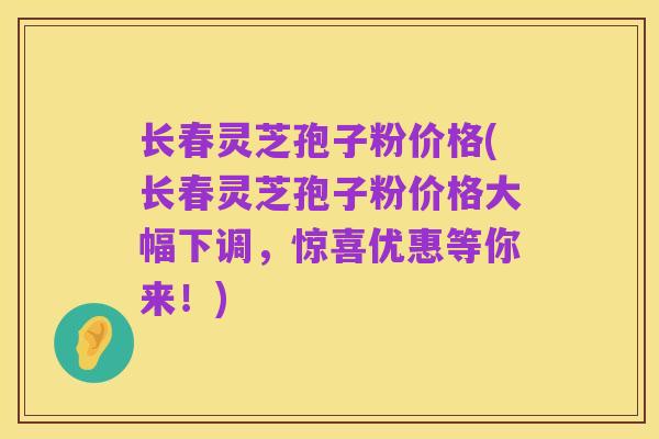 长春灵芝孢子粉价格(长春灵芝孢子粉价格大幅下调，惊喜优惠等你来！)