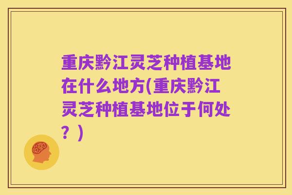 重庆黔江灵芝种植基地在什么地方(重庆黔江灵芝种植基地位于何处?)