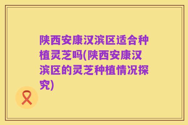 陕西安康汉滨区适合种植灵芝吗(陕西安康汉滨区的灵芝种植情况探究)