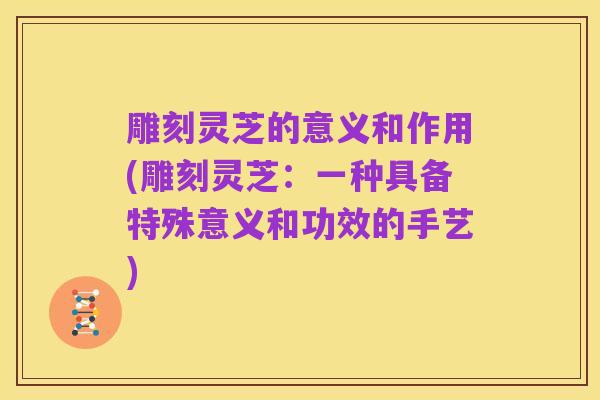 雕刻灵芝的意义和作用(雕刻灵芝：一种具备特殊意义和功效的手艺)