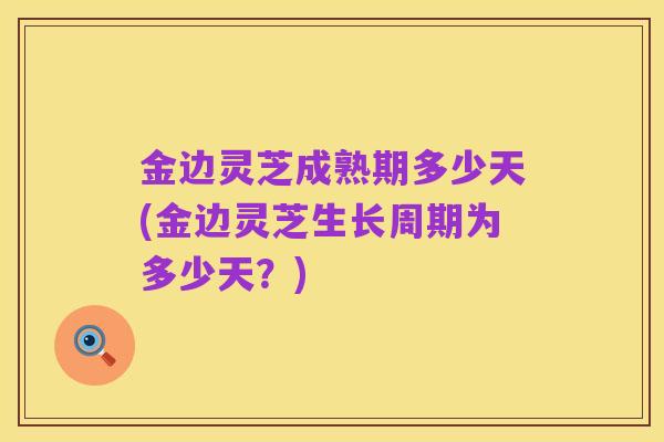金边灵芝成熟期多少天(金边灵芝生长周期为多少天?)