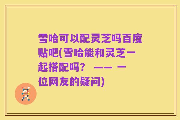 雪哈可以配灵芝吗百度贴吧(雪哈能和灵芝一起搭配吗? —— 一位网友的疑问)