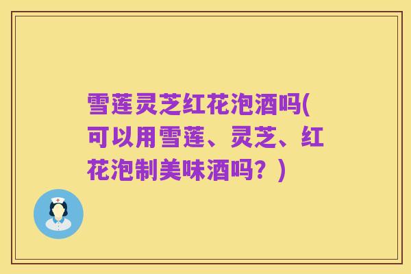 雪莲灵芝红花泡酒吗(可以用雪莲、灵芝、红花泡制美味酒吗?)