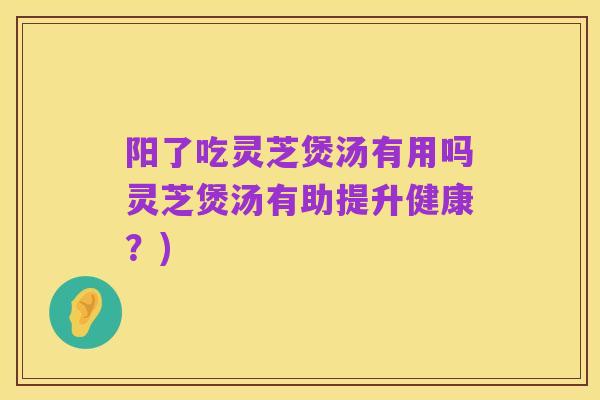 阳了吃灵芝煲汤有用吗灵芝煲汤有助提升健康？)