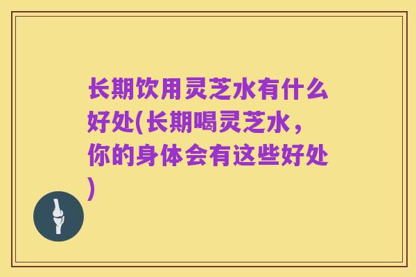 长期饮用灵芝水有什么好处(长期喝灵芝水,你的身体会有这些好处)