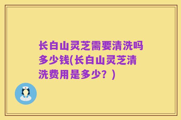 长白山灵芝需要清洗吗多少钱(长白山灵芝清洗费用是多少?)