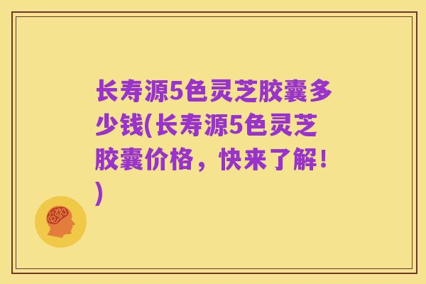 长寿源5色灵芝胶囊多少钱(长寿源5色灵芝胶囊价格，快来了解！)