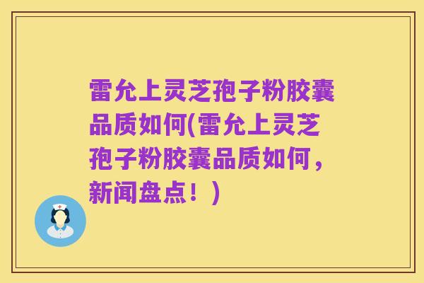 雷允上灵芝孢子粉胶囊品质如何(雷允上灵芝孢子粉胶囊品质如何，新闻盘点！)
