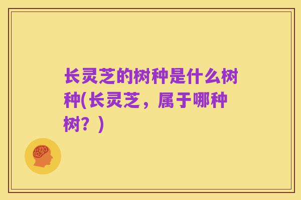 长灵芝的树种是什么树种(长灵芝,属于哪种树?)