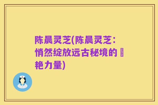 陈晨灵芝(陈晨灵芝:悄然绽放远古秘境的驚艳力量)