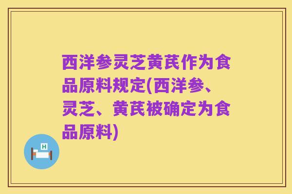 西洋参灵芝黄芪作为食品原料规定(西洋参、灵芝、黄芪被确定为食品原料)