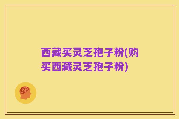 西藏买灵芝孢子粉(购买西藏灵芝孢子粉)