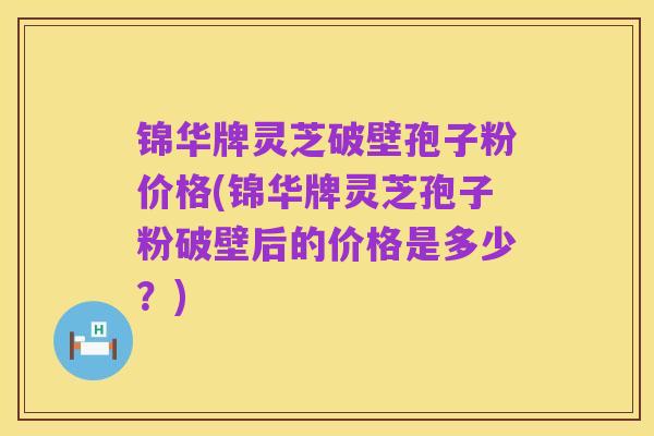 锦华牌灵芝破壁孢子粉价格(锦华牌灵芝孢子粉破壁后的价格是多少?)