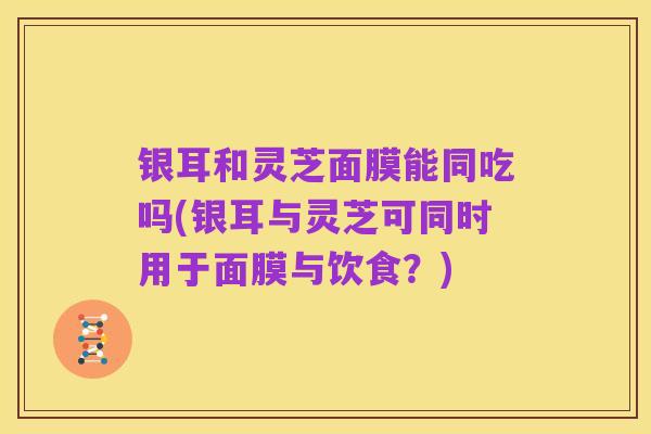银耳和灵芝面膜能同吃吗(银耳与灵芝可同时用于面膜与饮食？)