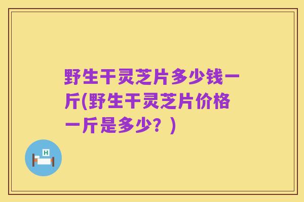 野生干灵芝片多少钱一斤(野生干灵芝片价格一斤是多少?)