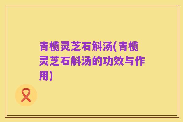 青榄灵芝石斛汤(青榄灵芝石斛汤的功效与作用)