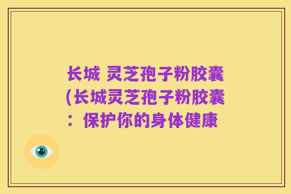 长城 灵芝孢子粉胶囊(长城灵芝孢子粉胶囊：保护你的身体健康