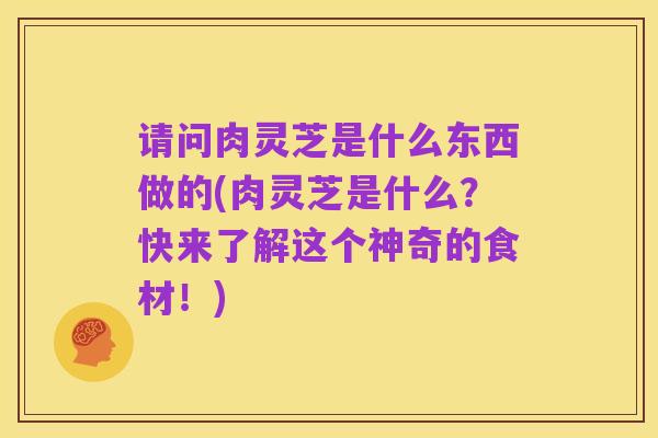 请问肉灵芝是什么东西做的(肉灵芝是什么?快来了解这个神奇的食材!)