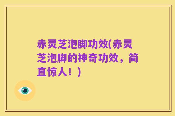 赤灵芝泡脚功效(赤灵芝泡脚的神奇功效，简直惊人！)