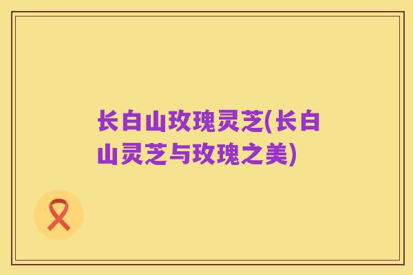 长白山玫瑰灵芝(长白山灵芝与玫瑰之美)