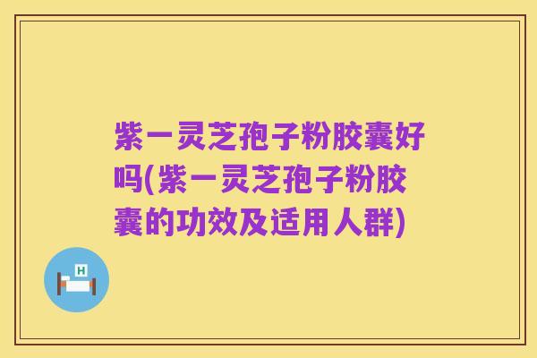 紫一灵芝孢子粉胶囊好吗(紫一灵芝孢子粉胶囊的功效及适用人群)