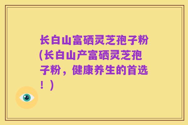 长白山富硒灵芝孢子粉(长白山产富硒灵芝孢子粉，健康养生的首选！)