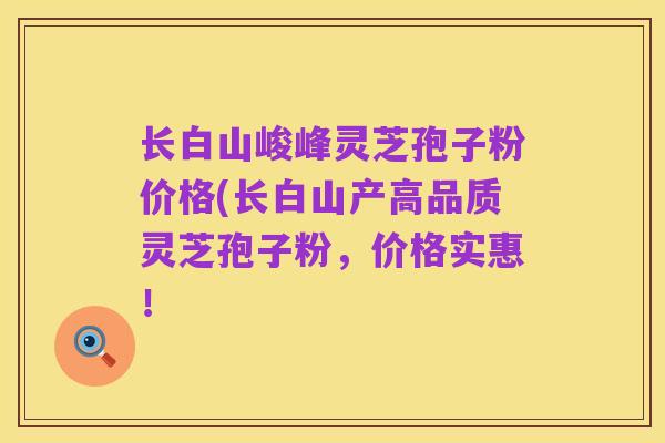 长白山峻峰灵芝孢子粉价格(长白山产高品质灵芝孢子粉,价格实惠!
