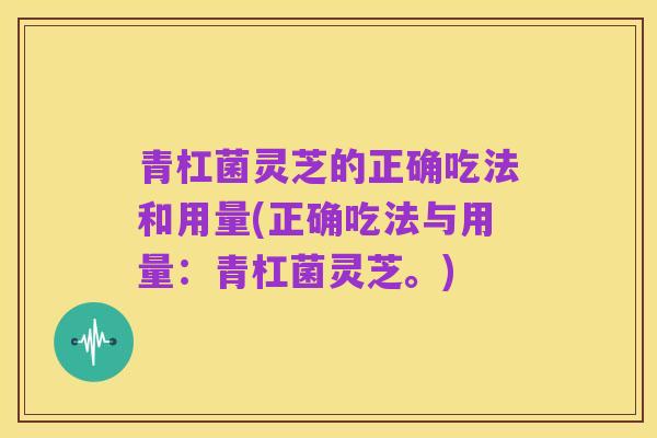 青杠菌灵芝的正确吃法和用量(正确吃法与用量:青杠菌灵芝。)