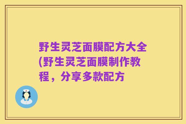 野生灵芝面膜配方大全(野生灵芝面膜制作教程,分享多款配方