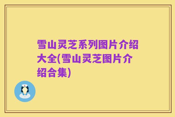 雪山灵芝系列图片介绍大全(雪山灵芝图片介绍合集)