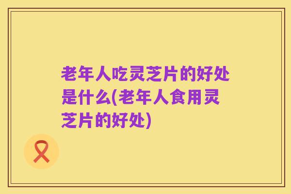 老年人吃灵芝片的好处是什么(老年人食用灵芝片的好处)